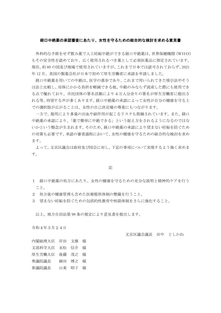 経口中絶薬の承認審査にあたり、女性を守るための総合的な検討を求める意見書 外科的な手術をせず飲み薬で人工妊娠中絶ができる経口中絶薬は、世界保健機関（ＷＨＯ） もその安全性を認めており、広く使用されるべき薬として必須医薬品に指定されています。 現在、約 80 の国及び地域で使用されていますが、これまで日本では認可されておらず、2021 年 12 月、英国の製薬会社が日本で初めて厚生労働省に承認を申請しました。 経口中絶薬を用いての中絶は、医学の進歩であり、これまで用いられてきた吸引法やそう は法と比較し、母体にかかる負担を軽減できる他、中絶のみならず流産した際にも使用でき る点で優れており、市民団体の署名活動により４万人分余りの署名が厚生労働省に提出さ れる等、待望する声が多くあります。経口中絶薬の承認によって女性が自分の健康を守る上 での選択肢が広がることは、女性の自己決定権の尊重にもつながります。 一方で、服用により多量の出血や副作用が起こるリスクも指摘されています。また、経口 中絶薬の承認により、「薬で簡単に中絶できる」という捉え方をされるようになるのではな いかという懸念が生まれます。そのため、経口中絶薬の承認により望まない妊娠を防ぐため の対策も必要です。承認の審査過程において、女性の健康を守るための総合的な検討を求め ます。 よって、文京区議会は政府及び国会に対し、下記の事項について実現するよう強く求めま す。 記 １ 経口中絶薬の処方にあたり、女性の健康を守るための充分な説明と精神的ケアを行う こと。 ２ 処方後の健康管理も含めた医療提供体制の整備を行うこと。 ３ 望まない妊娠を防ぐための包括的性教育や相談体制をさらに強化すること。 以上、地方自治法第 99 条の規定により意見書を提出します。 令和４年３月２４日 文京区議会議長 田中 としかね 内閣総理大臣 岸田 文雄 様 文部科学大臣 末松 信介 様 厚生労働大臣 後藤 茂之 様 衆議院議長 細田 博之 様 参議院議長 山東 昭子 様